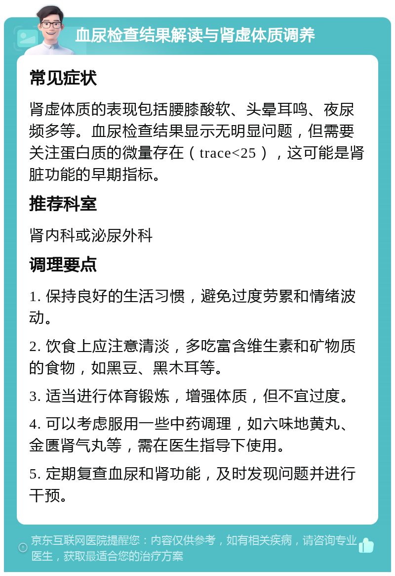 血尿检查结果解读与肾虚体质调养 常见症状 肾虚体质的表现包括腰膝酸软、头晕耳鸣、夜尿频多等。血尿检查结果显示无明显问题，但需要关注蛋白质的微量存在（trace<25），这可能是肾脏功能的早期指标。 推荐科室 肾内科或泌尿外科 调理要点 1. 保持良好的生活习惯，避免过度劳累和情绪波动。 2. 饮食上应注意清淡，多吃富含维生素和矿物质的食物，如黑豆、黑木耳等。 3. 适当进行体育锻炼，增强体质，但不宜过度。 4. 可以考虑服用一些中药调理，如六味地黄丸、金匮肾气丸等，需在医生指导下使用。 5. 定期复查血尿和肾功能，及时发现问题并进行干预。