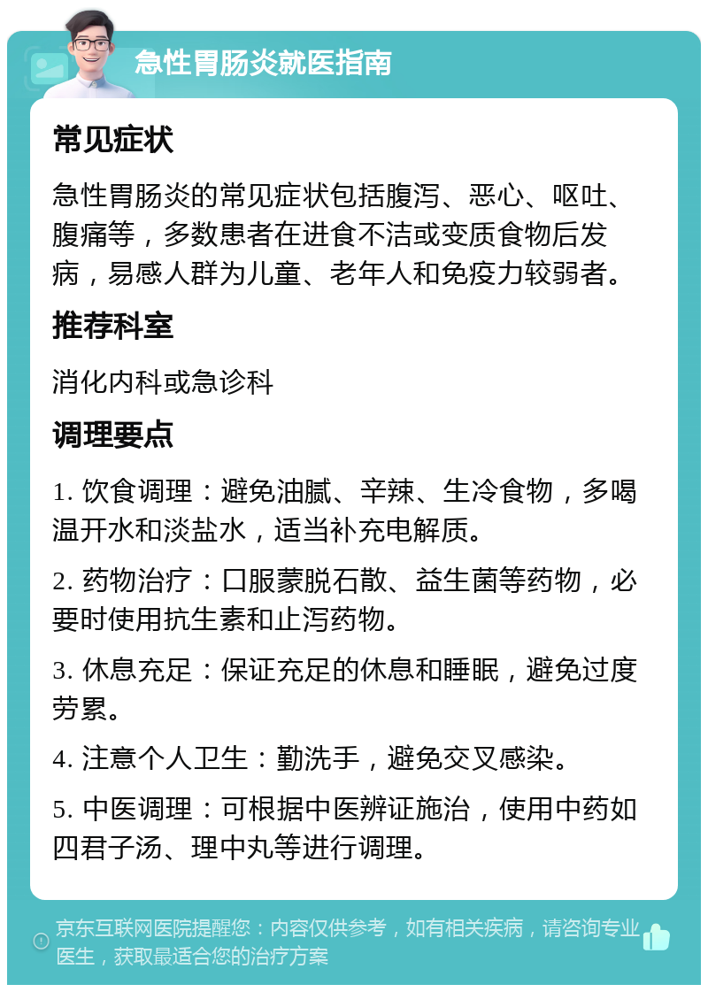 急性胃肠炎就医指南 常见症状 急性胃肠炎的常见症状包括腹泻、恶心、呕吐、腹痛等，多数患者在进食不洁或变质食物后发病，易感人群为儿童、老年人和免疫力较弱者。 推荐科室 消化内科或急诊科 调理要点 1. 饮食调理：避免油腻、辛辣、生冷食物，多喝温开水和淡盐水，适当补充电解质。 2. 药物治疗：口服蒙脱石散、益生菌等药物，必要时使用抗生素和止泻药物。 3. 休息充足：保证充足的休息和睡眠，避免过度劳累。 4. 注意个人卫生：勤洗手，避免交叉感染。 5. 中医调理：可根据中医辨证施治，使用中药如四君子汤、理中丸等进行调理。