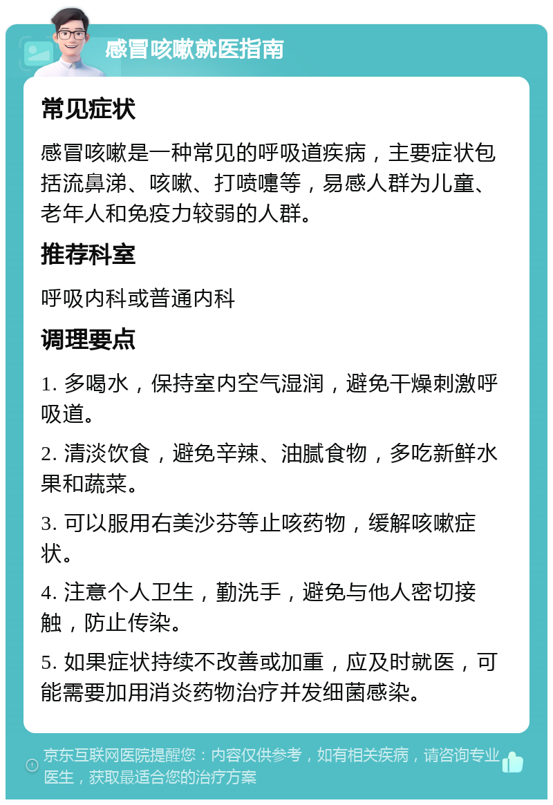 感冒咳嗽就医指南 常见症状 感冒咳嗽是一种常见的呼吸道疾病，主要症状包括流鼻涕、咳嗽、打喷嚏等，易感人群为儿童、老年人和免疫力较弱的人群。 推荐科室 呼吸内科或普通内科 调理要点 1. 多喝水，保持室内空气湿润，避免干燥刺激呼吸道。 2. 清淡饮食，避免辛辣、油腻食物，多吃新鲜水果和蔬菜。 3. 可以服用右美沙芬等止咳药物，缓解咳嗽症状。 4. 注意个人卫生，勤洗手，避免与他人密切接触，防止传染。 5. 如果症状持续不改善或加重，应及时就医，可能需要加用消炎药物治疗并发细菌感染。