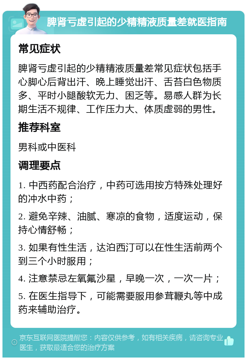 脾肾亏虚引起的少精精液质量差就医指南 常见症状 脾肾亏虚引起的少精精液质量差常见症状包括手心脚心后背出汗、晚上睡觉出汗、舌苔白色物质多、平时小腿酸软无力、困乏等。易感人群为长期生活不规律、工作压力大、体质虚弱的男性。 推荐科室 男科或中医科 调理要点 1. 中西药配合治疗，中药可选用按方特殊处理好的冲水中药； 2. 避免辛辣、油腻、寒凉的食物，适度运动，保持心情舒畅； 3. 如果有性生活，达泊西汀可以在性生活前两个到三个小时服用； 4. 注意禁忌左氧氟沙星，早晚一次，一次一片； 5. 在医生指导下，可能需要服用参茸鞭丸等中成药来辅助治疗。