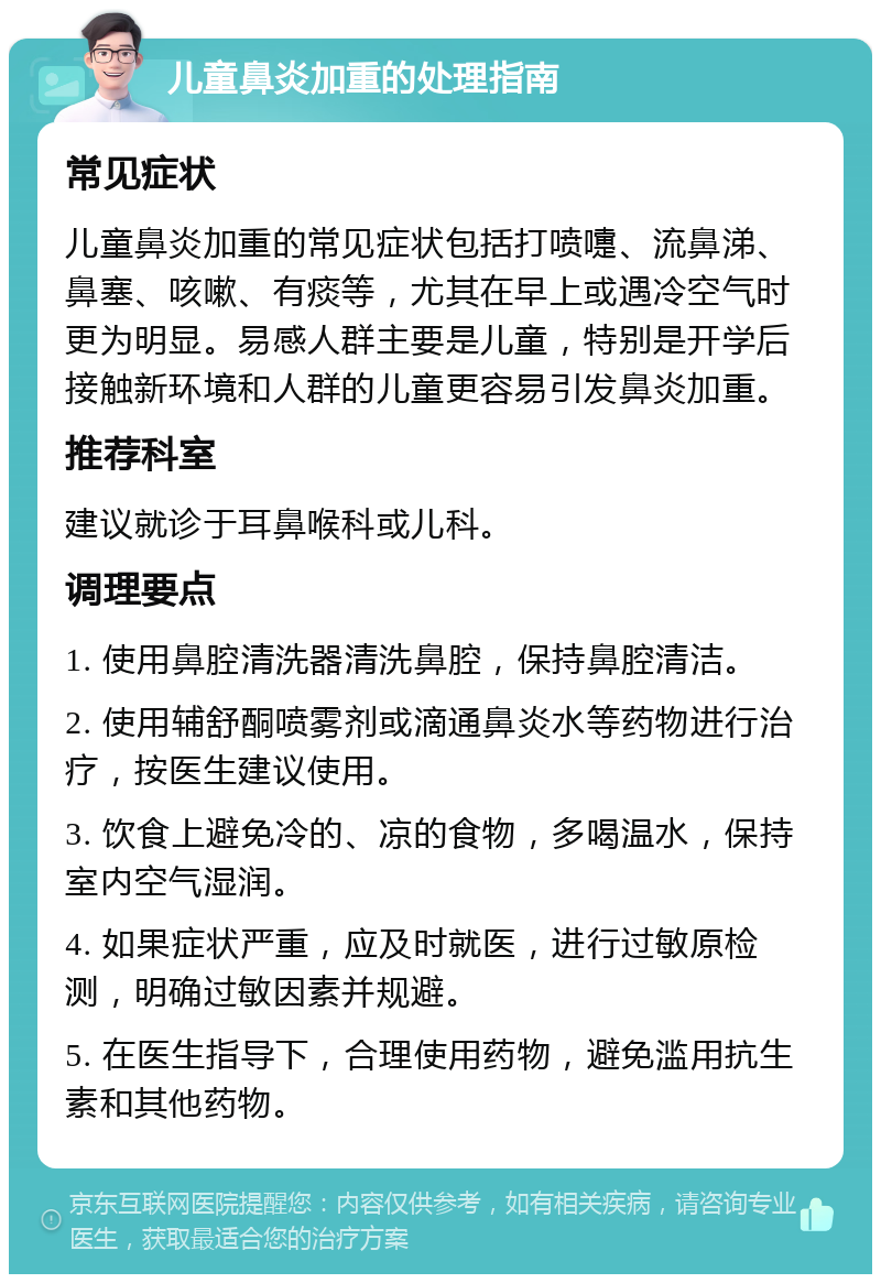 儿童鼻炎加重的处理指南 常见症状 儿童鼻炎加重的常见症状包括打喷嚏、流鼻涕、鼻塞、咳嗽、有痰等，尤其在早上或遇冷空气时更为明显。易感人群主要是儿童，特别是开学后接触新环境和人群的儿童更容易引发鼻炎加重。 推荐科室 建议就诊于耳鼻喉科或儿科。 调理要点 1. 使用鼻腔清洗器清洗鼻腔，保持鼻腔清洁。 2. 使用辅舒酮喷雾剂或滴通鼻炎水等药物进行治疗，按医生建议使用。 3. 饮食上避免冷的、凉的食物，多喝温水，保持室内空气湿润。 4. 如果症状严重，应及时就医，进行过敏原检测，明确过敏因素并规避。 5. 在医生指导下，合理使用药物，避免滥用抗生素和其他药物。