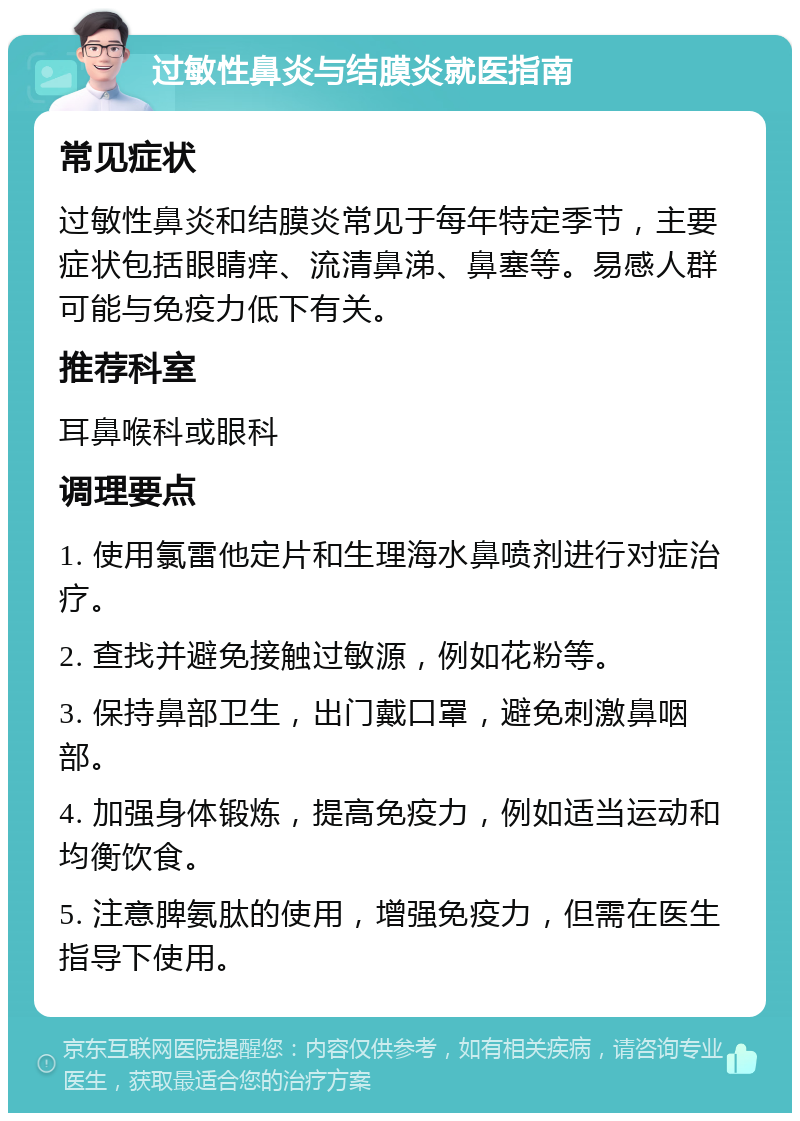 过敏性鼻炎与结膜炎就医指南 常见症状 过敏性鼻炎和结膜炎常见于每年特定季节，主要症状包括眼睛痒、流清鼻涕、鼻塞等。易感人群可能与免疫力低下有关。 推荐科室 耳鼻喉科或眼科 调理要点 1. 使用氯雷他定片和生理海水鼻喷剂进行对症治疗。 2. 查找并避免接触过敏源，例如花粉等。 3. 保持鼻部卫生，出门戴口罩，避免刺激鼻咽部。 4. 加强身体锻炼，提高免疫力，例如适当运动和均衡饮食。 5. 注意脾氨肽的使用，增强免疫力，但需在医生指导下使用。