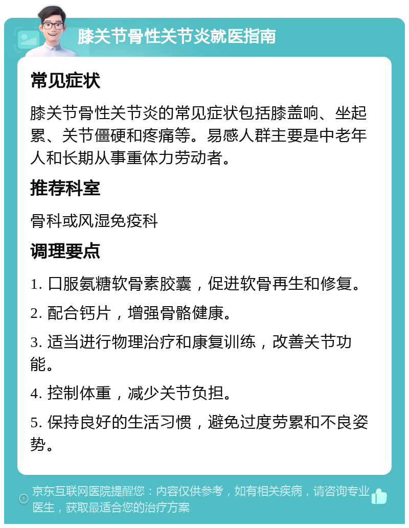 膝关节骨性关节炎就医指南 常见症状 膝关节骨性关节炎的常见症状包括膝盖响、坐起累、关节僵硬和疼痛等。易感人群主要是中老年人和长期从事重体力劳动者。 推荐科室 骨科或风湿免疫科 调理要点 1. 口服氨糖软骨素胶囊，促进软骨再生和修复。 2. 配合钙片，增强骨骼健康。 3. 适当进行物理治疗和康复训练，改善关节功能。 4. 控制体重，减少关节负担。 5. 保持良好的生活习惯，避免过度劳累和不良姿势。