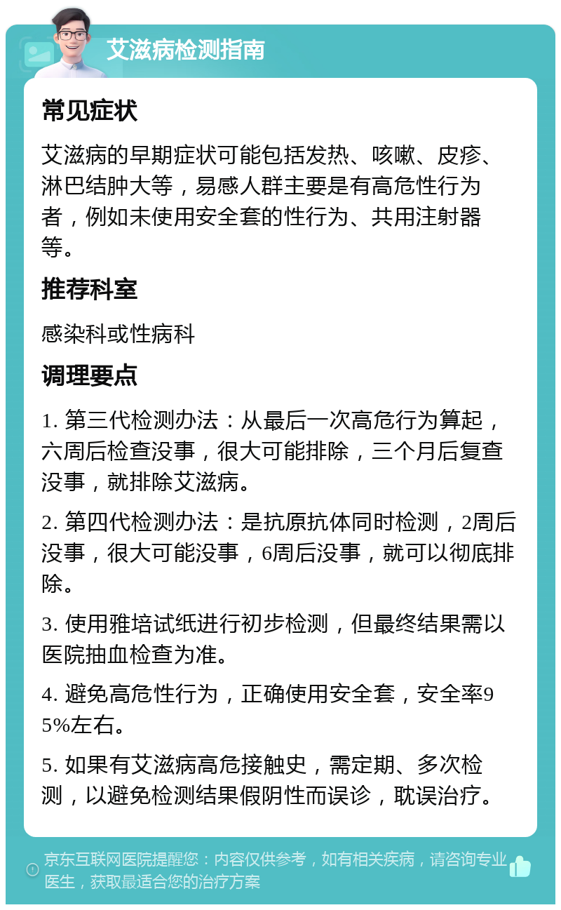 艾滋病检测指南 常见症状 艾滋病的早期症状可能包括发热、咳嗽、皮疹、淋巴结肿大等，易感人群主要是有高危性行为者，例如未使用安全套的性行为、共用注射器等。 推荐科室 感染科或性病科 调理要点 1. 第三代检测办法：从最后一次高危行为算起，六周后检查没事，很大可能排除，三个月后复查没事，就排除艾滋病。 2. 第四代检测办法：是抗原抗体同时检测，2周后没事，很大可能没事，6周后没事，就可以彻底排除。 3. 使用雅培试纸进行初步检测，但最终结果需以医院抽血检查为准。 4. 避免高危性行为，正确使用安全套，安全率95%左右。 5. 如果有艾滋病高危接触史，需定期、多次检测，以避免检测结果假阴性而误诊，耽误治疗。