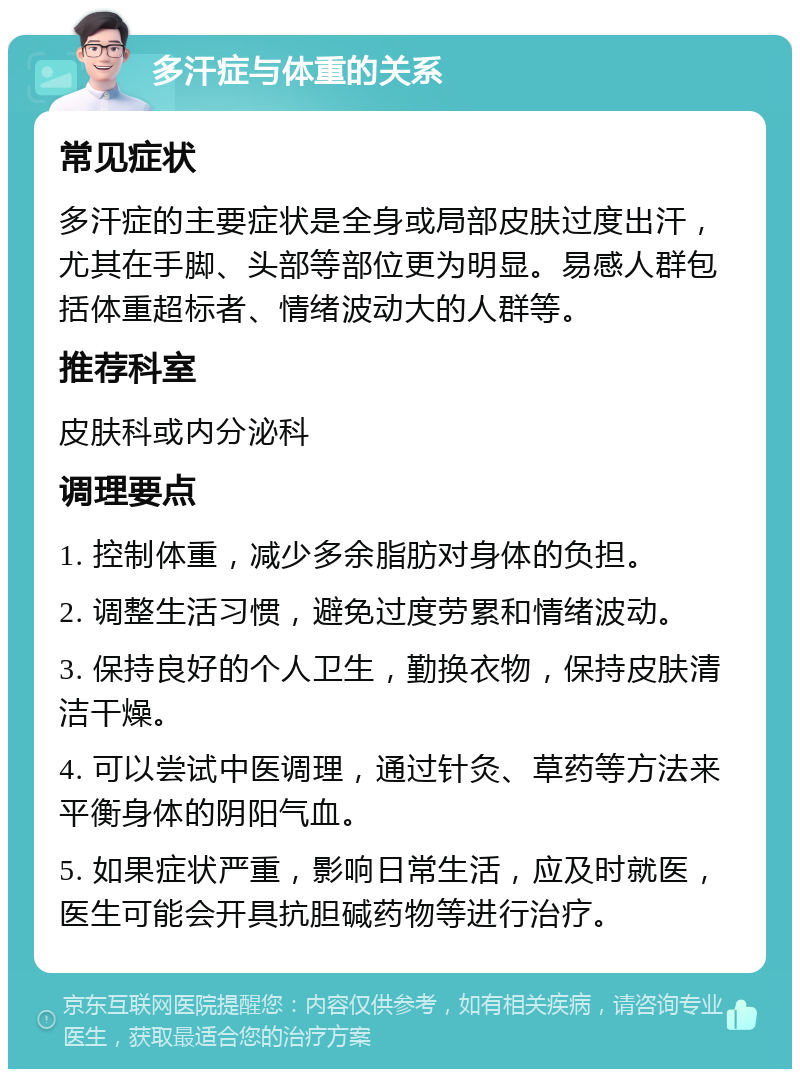 多汗症与体重的关系 常见症状 多汗症的主要症状是全身或局部皮肤过度出汗，尤其在手脚、头部等部位更为明显。易感人群包括体重超标者、情绪波动大的人群等。 推荐科室 皮肤科或内分泌科 调理要点 1. 控制体重，减少多余脂肪对身体的负担。 2. 调整生活习惯，避免过度劳累和情绪波动。 3. 保持良好的个人卫生，勤换衣物，保持皮肤清洁干燥。 4. 可以尝试中医调理，通过针灸、草药等方法来平衡身体的阴阳气血。 5. 如果症状严重，影响日常生活，应及时就医，医生可能会开具抗胆碱药物等进行治疗。