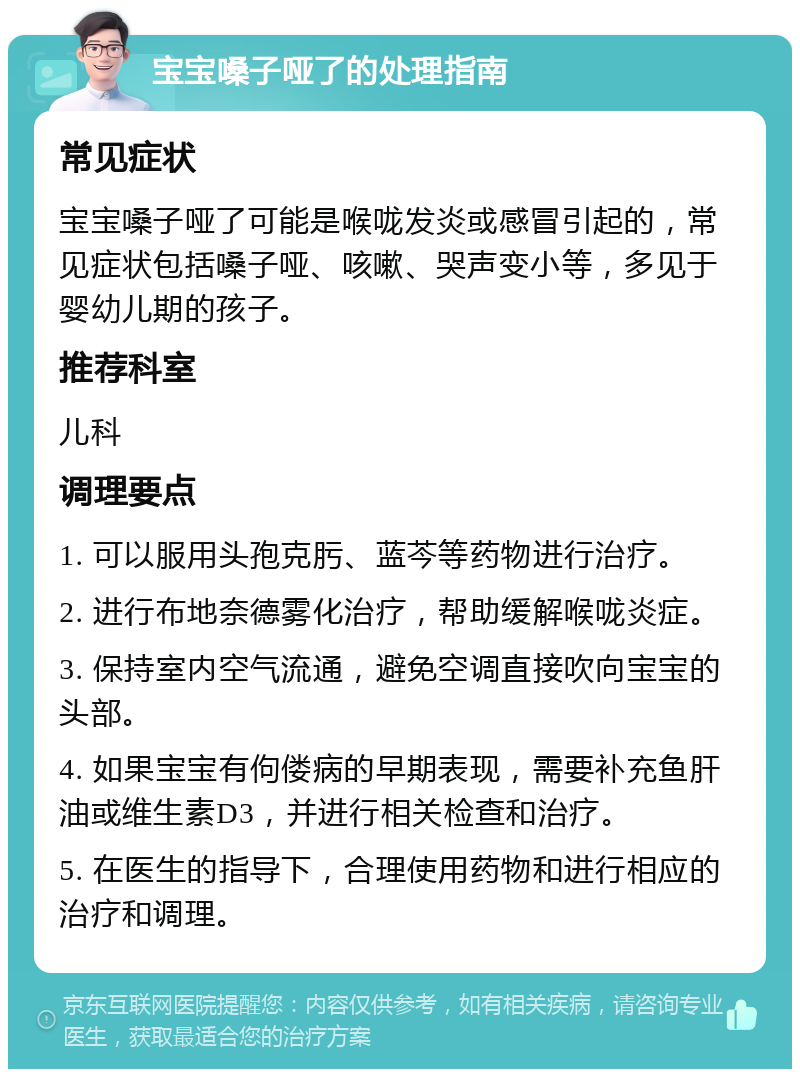 宝宝嗓子哑了的处理指南 常见症状 宝宝嗓子哑了可能是喉咙发炎或感冒引起的，常见症状包括嗓子哑、咳嗽、哭声变小等，多见于婴幼儿期的孩子。 推荐科室 儿科 调理要点 1. 可以服用头孢克肟、蓝芩等药物进行治疗。 2. 进行布地奈德雾化治疗，帮助缓解喉咙炎症。 3. 保持室内空气流通，避免空调直接吹向宝宝的头部。 4. 如果宝宝有佝偻病的早期表现，需要补充鱼肝油或维生素D3，并进行相关检查和治疗。 5. 在医生的指导下，合理使用药物和进行相应的治疗和调理。