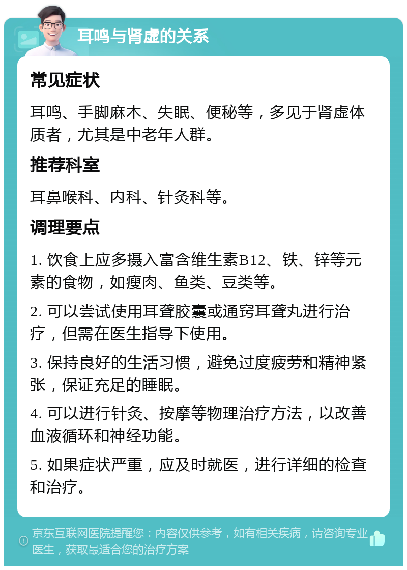 耳鸣与肾虚的关系 常见症状 耳鸣、手脚麻木、失眠、便秘等，多见于肾虚体质者，尤其是中老年人群。 推荐科室 耳鼻喉科、内科、针灸科等。 调理要点 1. 饮食上应多摄入富含维生素B12、铁、锌等元素的食物，如瘦肉、鱼类、豆类等。 2. 可以尝试使用耳聋胶囊或通窍耳聋丸进行治疗，但需在医生指导下使用。 3. 保持良好的生活习惯，避免过度疲劳和精神紧张，保证充足的睡眠。 4. 可以进行针灸、按摩等物理治疗方法，以改善血液循环和神经功能。 5. 如果症状严重，应及时就医，进行详细的检查和治疗。