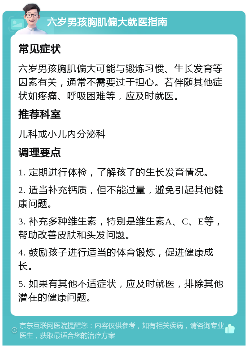 六岁男孩胸肌偏大就医指南 常见症状 六岁男孩胸肌偏大可能与锻炼习惯、生长发育等因素有关，通常不需要过于担心。若伴随其他症状如疼痛、呼吸困难等，应及时就医。 推荐科室 儿科或小儿内分泌科 调理要点 1. 定期进行体检，了解孩子的生长发育情况。 2. 适当补充钙质，但不能过量，避免引起其他健康问题。 3. 补充多种维生素，特别是维生素A、C、E等，帮助改善皮肤和头发问题。 4. 鼓励孩子进行适当的体育锻炼，促进健康成长。 5. 如果有其他不适症状，应及时就医，排除其他潜在的健康问题。