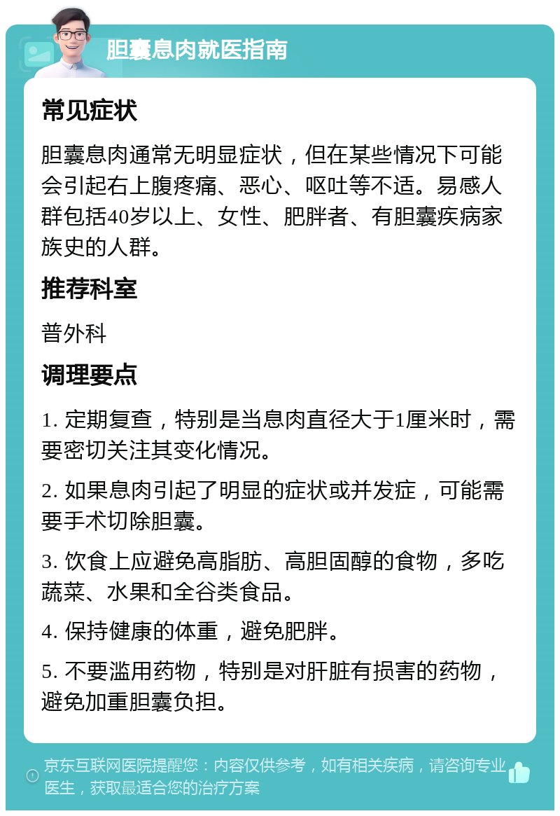 胆囊息肉就医指南 常见症状 胆囊息肉通常无明显症状，但在某些情况下可能会引起右上腹疼痛、恶心、呕吐等不适。易感人群包括40岁以上、女性、肥胖者、有胆囊疾病家族史的人群。 推荐科室 普外科 调理要点 1. 定期复查，特别是当息肉直径大于1厘米时，需要密切关注其变化情况。 2. 如果息肉引起了明显的症状或并发症，可能需要手术切除胆囊。 3. 饮食上应避免高脂肪、高胆固醇的食物，多吃蔬菜、水果和全谷类食品。 4. 保持健康的体重，避免肥胖。 5. 不要滥用药物，特别是对肝脏有损害的药物，避免加重胆囊负担。