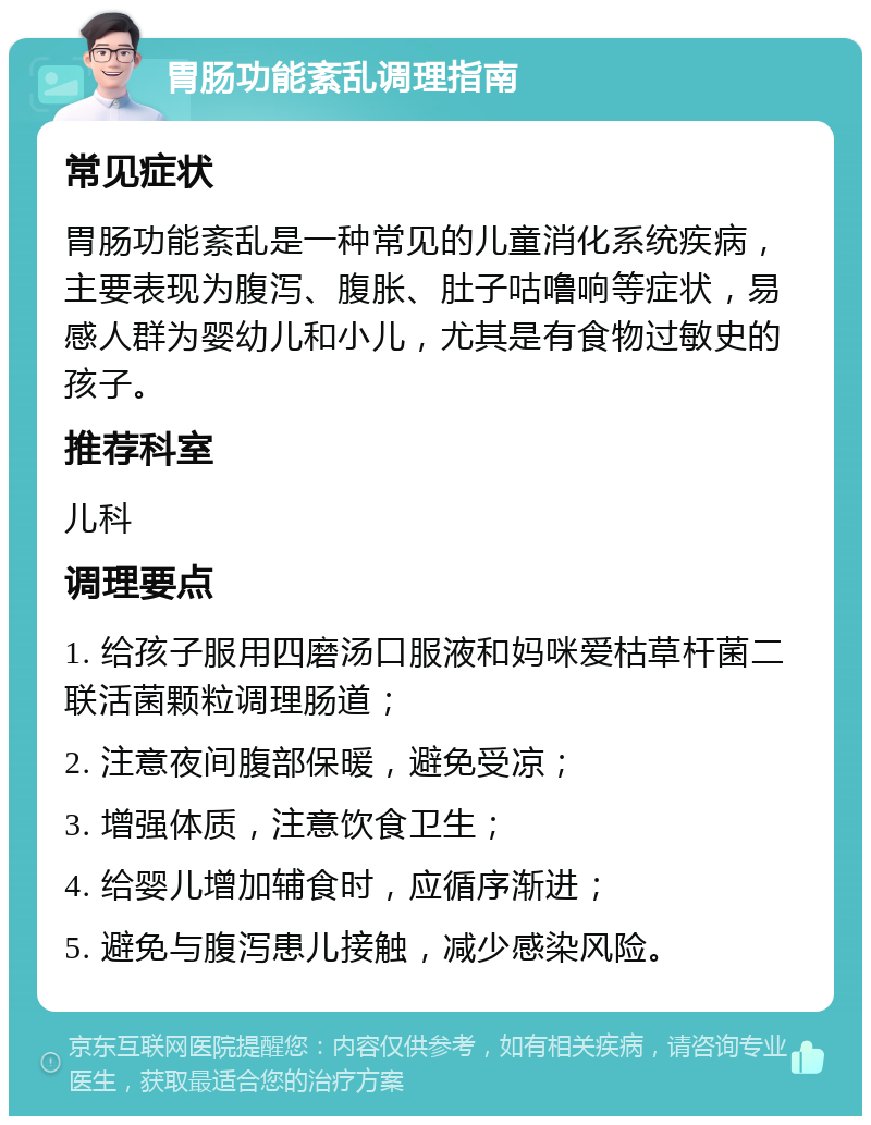 胃肠功能紊乱调理指南 常见症状 胃肠功能紊乱是一种常见的儿童消化系统疾病，主要表现为腹泻、腹胀、肚子咕噜响等症状，易感人群为婴幼儿和小儿，尤其是有食物过敏史的孩子。 推荐科室 儿科 调理要点 1. 给孩子服用四磨汤口服液和妈咪爱枯草杆菌二联活菌颗粒调理肠道； 2. 注意夜间腹部保暖，避免受凉； 3. 增强体质，注意饮食卫生； 4. 给婴儿增加辅食时，应循序渐进； 5. 避免与腹泻患儿接触，减少感染风险。