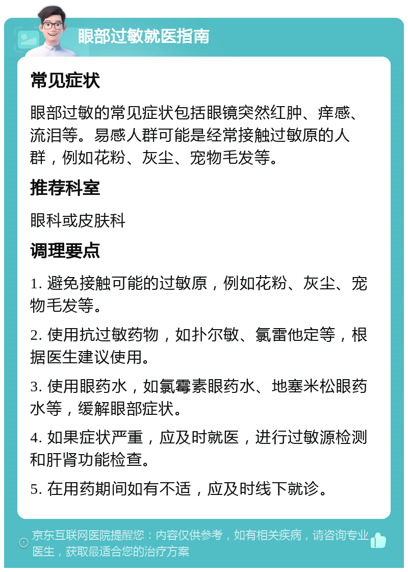 眼部过敏就医指南 常见症状 眼部过敏的常见症状包括眼镜突然红肿、痒感、流泪等。易感人群可能是经常接触过敏原的人群，例如花粉、灰尘、宠物毛发等。 推荐科室 眼科或皮肤科 调理要点 1. 避免接触可能的过敏原，例如花粉、灰尘、宠物毛发等。 2. 使用抗过敏药物，如扑尔敏、氯雷他定等，根据医生建议使用。 3. 使用眼药水，如氯霉素眼药水、地塞米松眼药水等，缓解眼部症状。 4. 如果症状严重，应及时就医，进行过敏源检测和肝肾功能检查。 5. 在用药期间如有不适，应及时线下就诊。