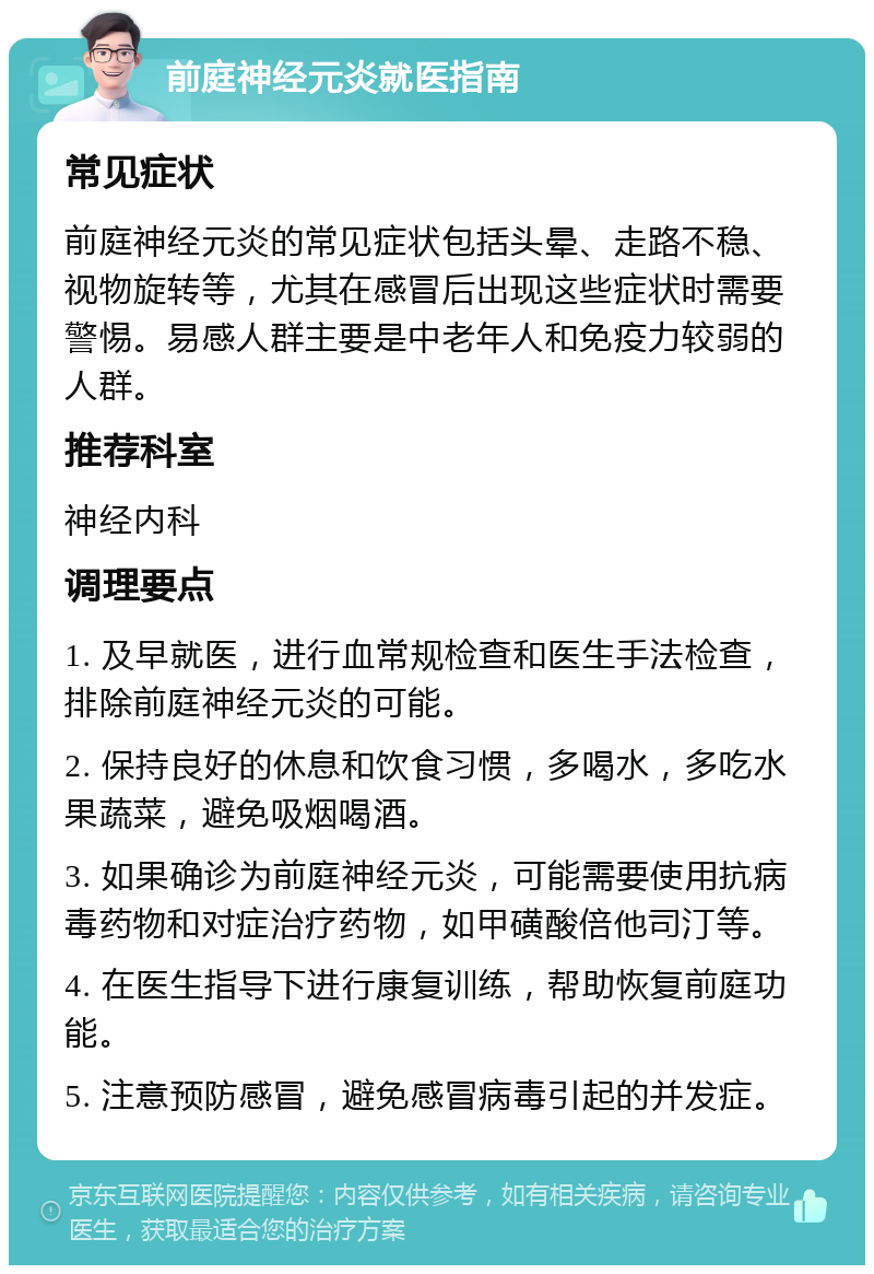 前庭神经元炎就医指南 常见症状 前庭神经元炎的常见症状包括头晕、走路不稳、视物旋转等，尤其在感冒后出现这些症状时需要警惕。易感人群主要是中老年人和免疫力较弱的人群。 推荐科室 神经内科 调理要点 1. 及早就医，进行血常规检查和医生手法检查，排除前庭神经元炎的可能。 2. 保持良好的休息和饮食习惯，多喝水，多吃水果蔬菜，避免吸烟喝酒。 3. 如果确诊为前庭神经元炎，可能需要使用抗病毒药物和对症治疗药物，如甲磺酸倍他司汀等。 4. 在医生指导下进行康复训练，帮助恢复前庭功能。 5. 注意预防感冒，避免感冒病毒引起的并发症。