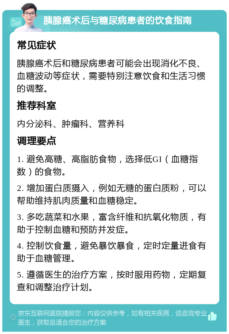 胰腺癌术后与糖尿病患者的饮食指南 常见症状 胰腺癌术后和糖尿病患者可能会出现消化不良、血糖波动等症状，需要特别注意饮食和生活习惯的调整。 推荐科室 内分泌科、肿瘤科、营养科 调理要点 1. 避免高糖、高脂肪食物，选择低GI（血糖指数）的食物。 2. 增加蛋白质摄入，例如无糖的蛋白质粉，可以帮助维持肌肉质量和血糖稳定。 3. 多吃蔬菜和水果，富含纤维和抗氧化物质，有助于控制血糖和预防并发症。 4. 控制饮食量，避免暴饮暴食，定时定量进食有助于血糖管理。 5. 遵循医生的治疗方案，按时服用药物，定期复查和调整治疗计划。