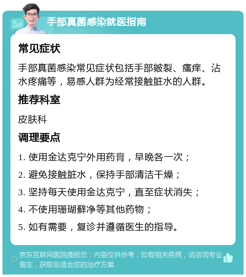 手部真菌感染就医指南 常见症状 手部真菌感染常见症状包括手部皴裂、瘙痒、沾水疼痛等，易感人群为经常接触脏水的人群。 推荐科室 皮肤科 调理要点 1. 使用金达克宁外用药膏，早晚各一次； 2. 避免接触脏水，保持手部清洁干燥； 3. 坚持每天使用金达克宁，直至症状消失； 4. 不使用珊瑚藓净等其他药物； 5. 如有需要，复诊并遵循医生的指导。