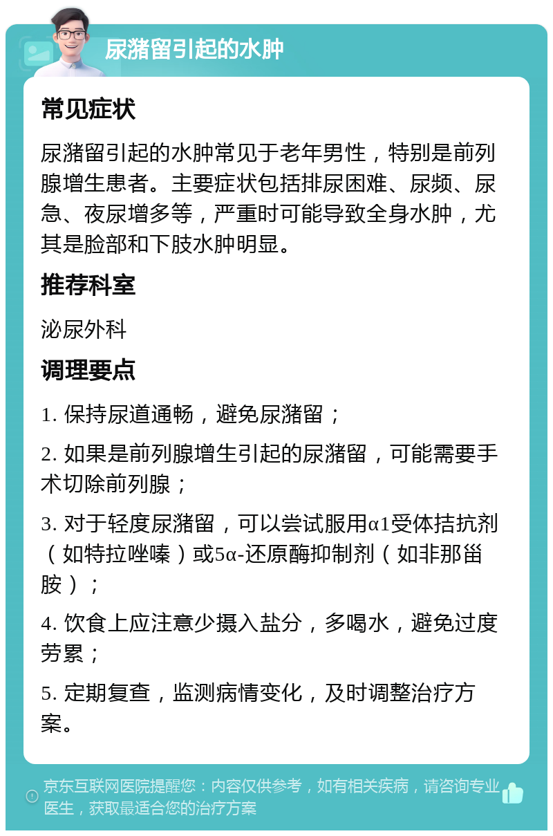 尿潴留引起的水肿 常见症状 尿潴留引起的水肿常见于老年男性，特别是前列腺增生患者。主要症状包括排尿困难、尿频、尿急、夜尿增多等，严重时可能导致全身水肿，尤其是脸部和下肢水肿明显。 推荐科室 泌尿外科 调理要点 1. 保持尿道通畅，避免尿潴留； 2. 如果是前列腺增生引起的尿潴留，可能需要手术切除前列腺； 3. 对于轻度尿潴留，可以尝试服用α1受体拮抗剂（如特拉唑嗪）或5α-还原酶抑制剂（如非那甾胺）； 4. 饮食上应注意少摄入盐分，多喝水，避免过度劳累； 5. 定期复查，监测病情变化，及时调整治疗方案。