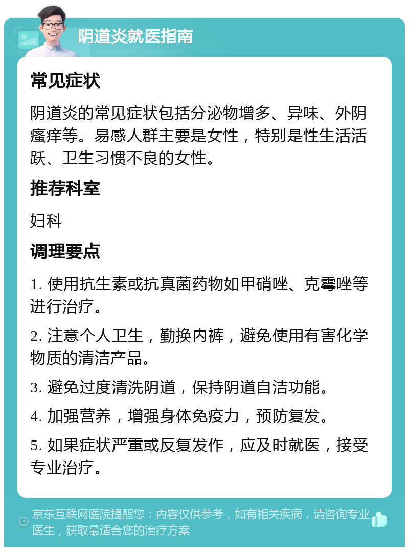 阴道炎就医指南 常见症状 阴道炎的常见症状包括分泌物增多、异味、外阴瘙痒等。易感人群主要是女性，特别是性生活活跃、卫生习惯不良的女性。 推荐科室 妇科 调理要点 1. 使用抗生素或抗真菌药物如甲硝唑、克霉唑等进行治疗。 2. 注意个人卫生，勤换内裤，避免使用有害化学物质的清洁产品。 3. 避免过度清洗阴道，保持阴道自洁功能。 4. 加强营养，增强身体免疫力，预防复发。 5. 如果症状严重或反复发作，应及时就医，接受专业治疗。