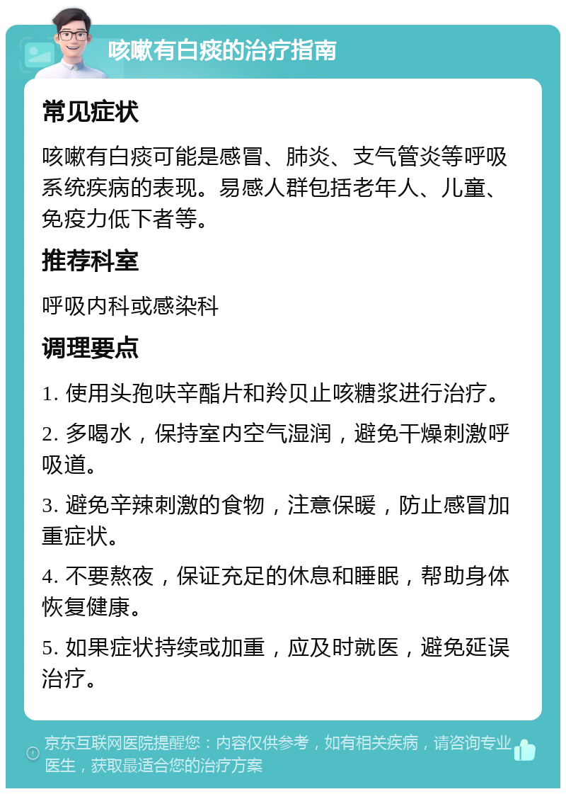 咳嗽有白痰的治疗指南 常见症状 咳嗽有白痰可能是感冒、肺炎、支气管炎等呼吸系统疾病的表现。易感人群包括老年人、儿童、免疫力低下者等。 推荐科室 呼吸内科或感染科 调理要点 1. 使用头孢呋辛酯片和羚贝止咳糖浆进行治疗。 2. 多喝水，保持室内空气湿润，避免干燥刺激呼吸道。 3. 避免辛辣刺激的食物，注意保暖，防止感冒加重症状。 4. 不要熬夜，保证充足的休息和睡眠，帮助身体恢复健康。 5. 如果症状持续或加重，应及时就医，避免延误治疗。