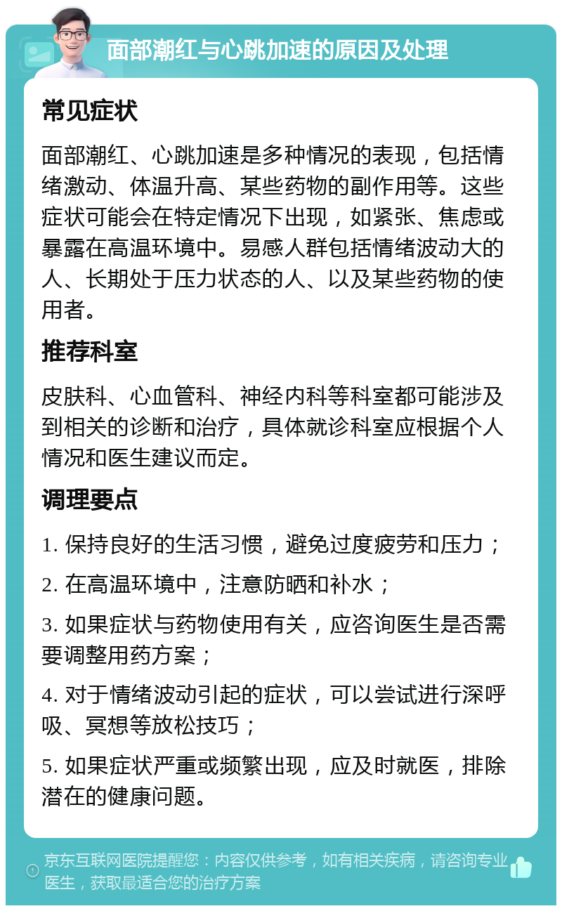 面部潮红与心跳加速的原因及处理 常见症状 面部潮红、心跳加速是多种情况的表现，包括情绪激动、体温升高、某些药物的副作用等。这些症状可能会在特定情况下出现，如紧张、焦虑或暴露在高温环境中。易感人群包括情绪波动大的人、长期处于压力状态的人、以及某些药物的使用者。 推荐科室 皮肤科、心血管科、神经内科等科室都可能涉及到相关的诊断和治疗，具体就诊科室应根据个人情况和医生建议而定。 调理要点 1. 保持良好的生活习惯，避免过度疲劳和压力； 2. 在高温环境中，注意防晒和补水； 3. 如果症状与药物使用有关，应咨询医生是否需要调整用药方案； 4. 对于情绪波动引起的症状，可以尝试进行深呼吸、冥想等放松技巧； 5. 如果症状严重或频繁出现，应及时就医，排除潜在的健康问题。