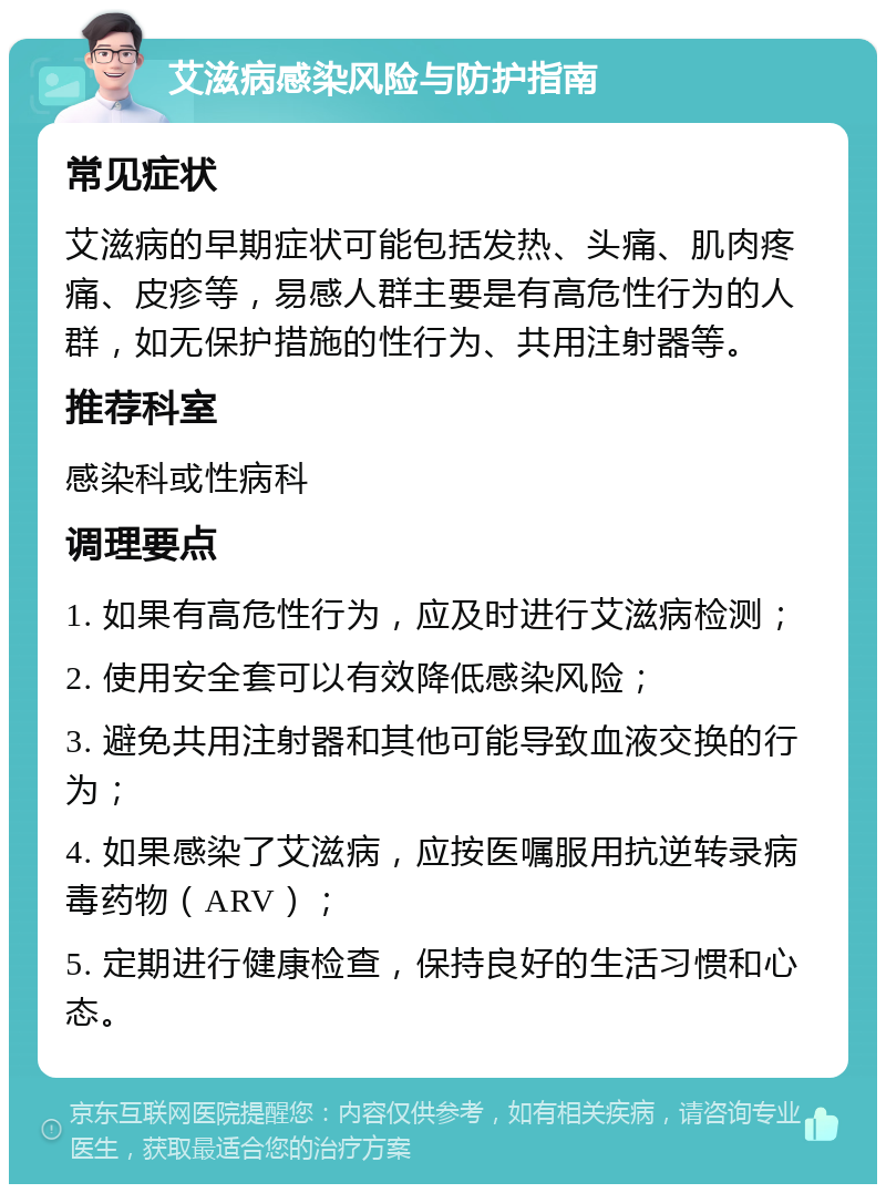 艾滋病感染风险与防护指南 常见症状 艾滋病的早期症状可能包括发热、头痛、肌肉疼痛、皮疹等，易感人群主要是有高危性行为的人群，如无保护措施的性行为、共用注射器等。 推荐科室 感染科或性病科 调理要点 1. 如果有高危性行为，应及时进行艾滋病检测； 2. 使用安全套可以有效降低感染风险； 3. 避免共用注射器和其他可能导致血液交换的行为； 4. 如果感染了艾滋病，应按医嘱服用抗逆转录病毒药物（ARV）； 5. 定期进行健康检查，保持良好的生活习惯和心态。