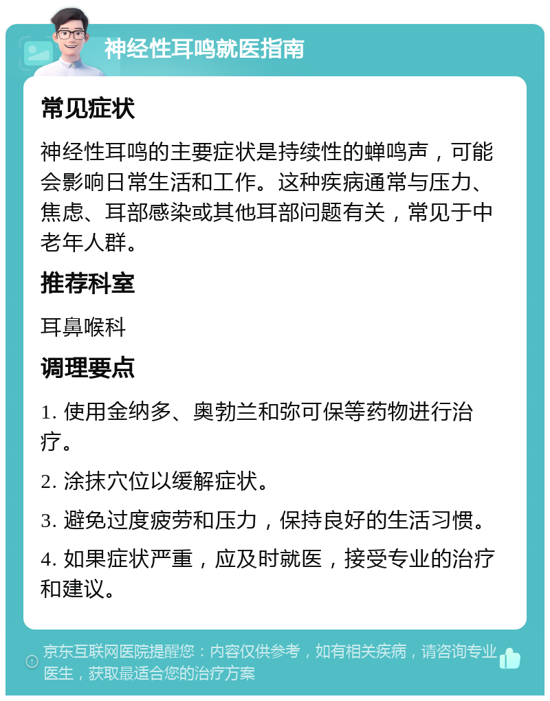 神经性耳鸣就医指南 常见症状 神经性耳鸣的主要症状是持续性的蝉鸣声，可能会影响日常生活和工作。这种疾病通常与压力、焦虑、耳部感染或其他耳部问题有关，常见于中老年人群。 推荐科室 耳鼻喉科 调理要点 1. 使用金纳多、奥勃兰和弥可保等药物进行治疗。 2. 涂抹穴位以缓解症状。 3. 避免过度疲劳和压力，保持良好的生活习惯。 4. 如果症状严重，应及时就医，接受专业的治疗和建议。