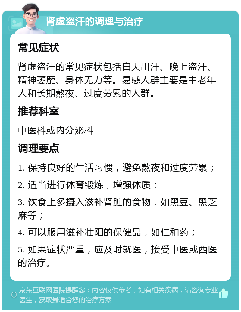 肾虚盗汗的调理与治疗 常见症状 肾虚盗汗的常见症状包括白天出汗、晚上盗汗、精神萎靡、身体无力等。易感人群主要是中老年人和长期熬夜、过度劳累的人群。 推荐科室 中医科或内分泌科 调理要点 1. 保持良好的生活习惯，避免熬夜和过度劳累； 2. 适当进行体育锻炼，增强体质； 3. 饮食上多摄入滋补肾脏的食物，如黑豆、黑芝麻等； 4. 可以服用滋补壮阳的保健品，如仁和药； 5. 如果症状严重，应及时就医，接受中医或西医的治疗。