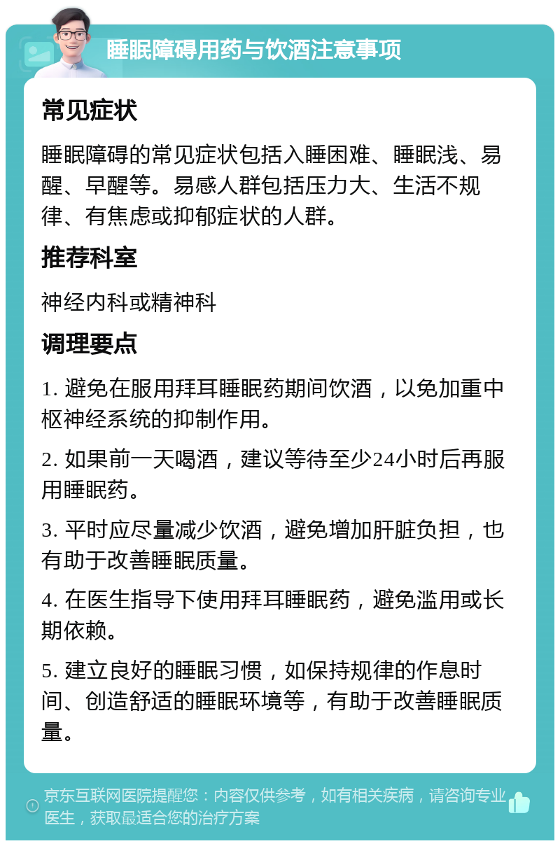 睡眠障碍用药与饮酒注意事项 常见症状 睡眠障碍的常见症状包括入睡困难、睡眠浅、易醒、早醒等。易感人群包括压力大、生活不规律、有焦虑或抑郁症状的人群。 推荐科室 神经内科或精神科 调理要点 1. 避免在服用拜耳睡眠药期间饮酒，以免加重中枢神经系统的抑制作用。 2. 如果前一天喝酒，建议等待至少24小时后再服用睡眠药。 3. 平时应尽量减少饮酒，避免增加肝脏负担，也有助于改善睡眠质量。 4. 在医生指导下使用拜耳睡眠药，避免滥用或长期依赖。 5. 建立良好的睡眠习惯，如保持规律的作息时间、创造舒适的睡眠环境等，有助于改善睡眠质量。