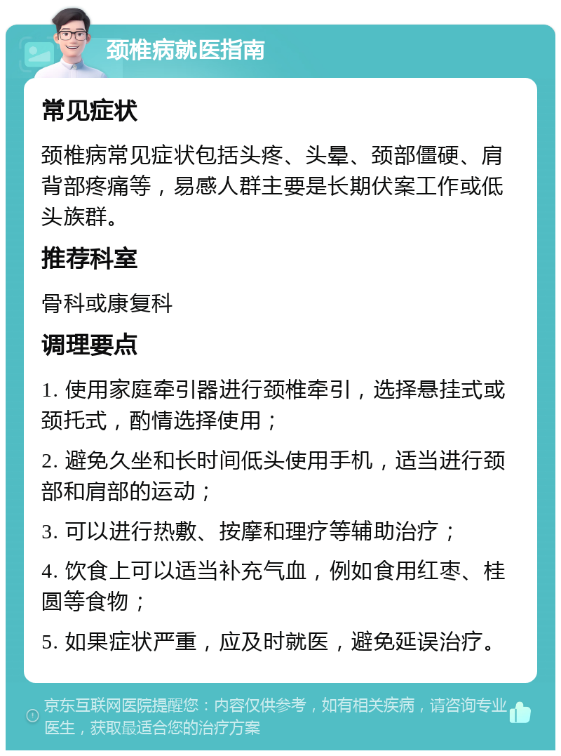 颈椎病就医指南 常见症状 颈椎病常见症状包括头疼、头晕、颈部僵硬、肩背部疼痛等，易感人群主要是长期伏案工作或低头族群。 推荐科室 骨科或康复科 调理要点 1. 使用家庭牵引器进行颈椎牵引，选择悬挂式或颈托式，酌情选择使用； 2. 避免久坐和长时间低头使用手机，适当进行颈部和肩部的运动； 3. 可以进行热敷、按摩和理疗等辅助治疗； 4. 饮食上可以适当补充气血，例如食用红枣、桂圆等食物； 5. 如果症状严重，应及时就医，避免延误治疗。