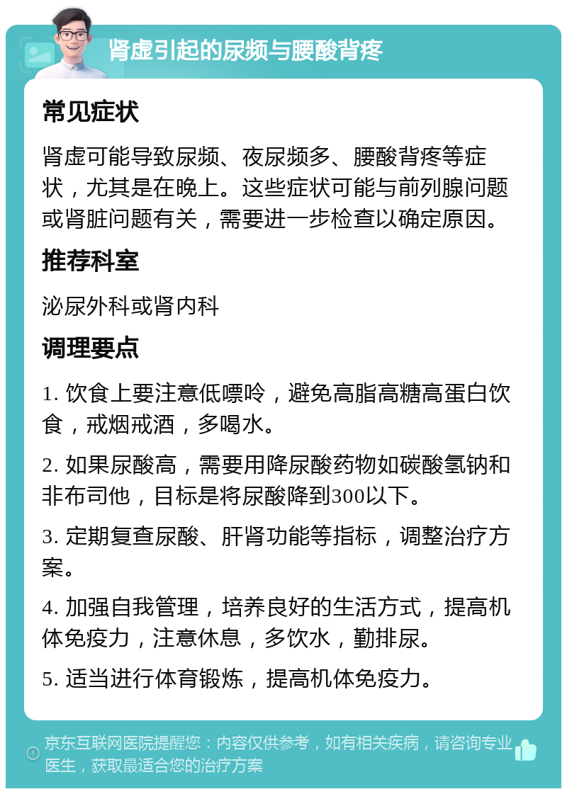 肾虚引起的尿频与腰酸背疼 常见症状 肾虚可能导致尿频、夜尿频多、腰酸背疼等症状，尤其是在晚上。这些症状可能与前列腺问题或肾脏问题有关，需要进一步检查以确定原因。 推荐科室 泌尿外科或肾内科 调理要点 1. 饮食上要注意低嘌呤，避免高脂高糖高蛋白饮食，戒烟戒酒，多喝水。 2. 如果尿酸高，需要用降尿酸药物如碳酸氢钠和非布司他，目标是将尿酸降到300以下。 3. 定期复查尿酸、肝肾功能等指标，调整治疗方案。 4. 加强自我管理，培养良好的生活方式，提高机体免疫力，注意休息，多饮水，勤排尿。 5. 适当进行体育锻炼，提高机体免疫力。