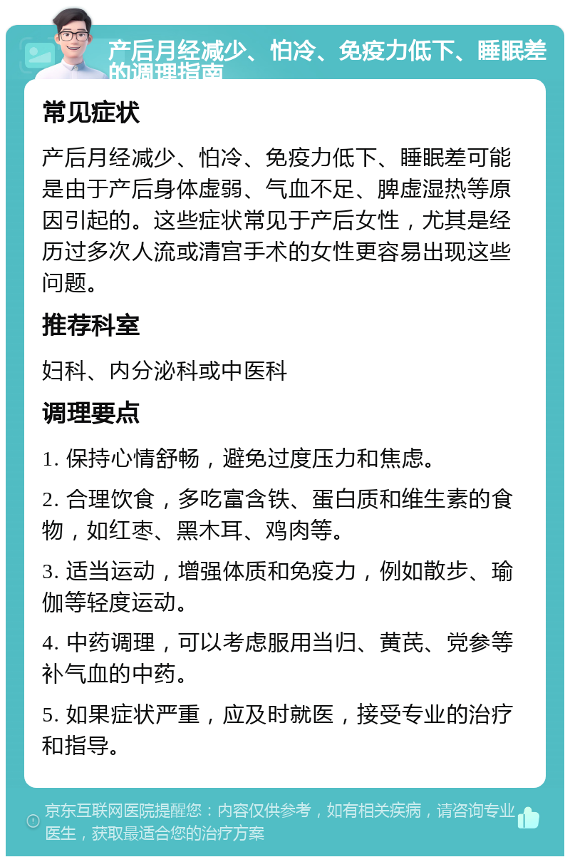 产后月经减少、怕冷、免疫力低下、睡眠差的调理指南 常见症状 产后月经减少、怕冷、免疫力低下、睡眠差可能是由于产后身体虚弱、气血不足、脾虚湿热等原因引起的。这些症状常见于产后女性，尤其是经历过多次人流或清宫手术的女性更容易出现这些问题。 推荐科室 妇科、内分泌科或中医科 调理要点 1. 保持心情舒畅，避免过度压力和焦虑。 2. 合理饮食，多吃富含铁、蛋白质和维生素的食物，如红枣、黑木耳、鸡肉等。 3. 适当运动，增强体质和免疫力，例如散步、瑜伽等轻度运动。 4. 中药调理，可以考虑服用当归、黄芪、党参等补气血的中药。 5. 如果症状严重，应及时就医，接受专业的治疗和指导。