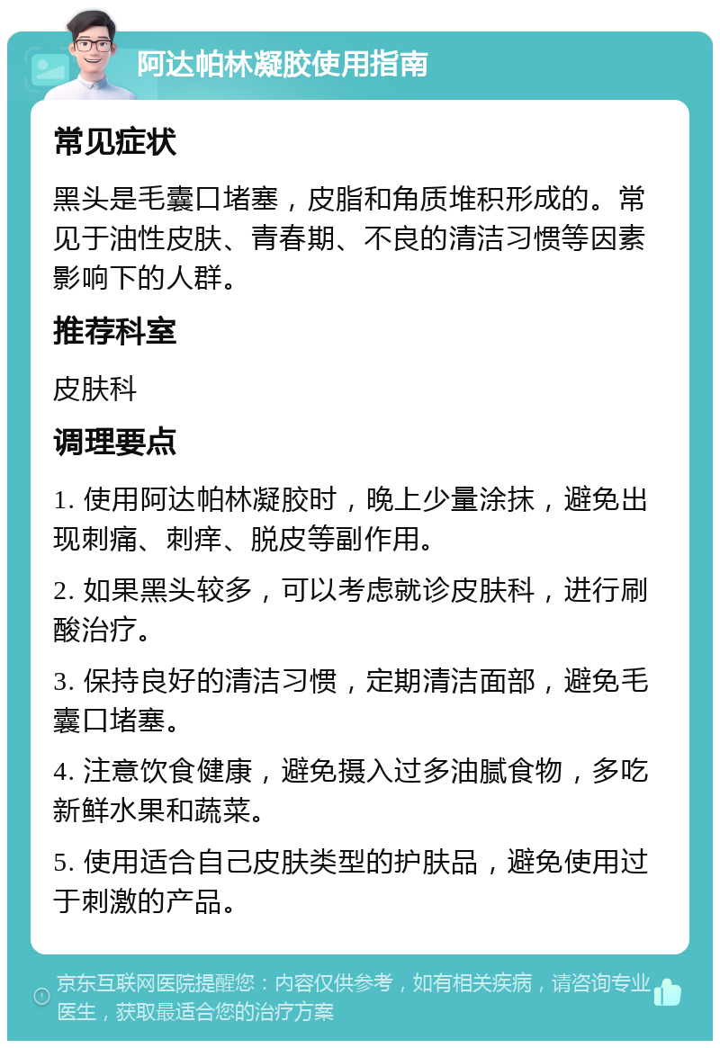 阿达帕林凝胶使用指南 常见症状 黑头是毛囊口堵塞，皮脂和角质堆积形成的。常见于油性皮肤、青春期、不良的清洁习惯等因素影响下的人群。 推荐科室 皮肤科 调理要点 1. 使用阿达帕林凝胶时，晚上少量涂抹，避免出现刺痛、刺痒、脱皮等副作用。 2. 如果黑头较多，可以考虑就诊皮肤科，进行刷酸治疗。 3. 保持良好的清洁习惯，定期清洁面部，避免毛囊口堵塞。 4. 注意饮食健康，避免摄入过多油腻食物，多吃新鲜水果和蔬菜。 5. 使用适合自己皮肤类型的护肤品，避免使用过于刺激的产品。