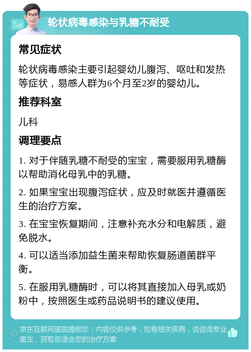 轮状病毒感染与乳糖不耐受 常见症状 轮状病毒感染主要引起婴幼儿腹泻、呕吐和发热等症状，易感人群为6个月至2岁的婴幼儿。 推荐科室 儿科 调理要点 1. 对于伴随乳糖不耐受的宝宝，需要服用乳糖酶以帮助消化母乳中的乳糖。 2. 如果宝宝出现腹泻症状，应及时就医并遵循医生的治疗方案。 3. 在宝宝恢复期间，注意补充水分和电解质，避免脱水。 4. 可以适当添加益生菌来帮助恢复肠道菌群平衡。 5. 在服用乳糖酶时，可以将其直接加入母乳或奶粉中，按照医生或药品说明书的建议使用。