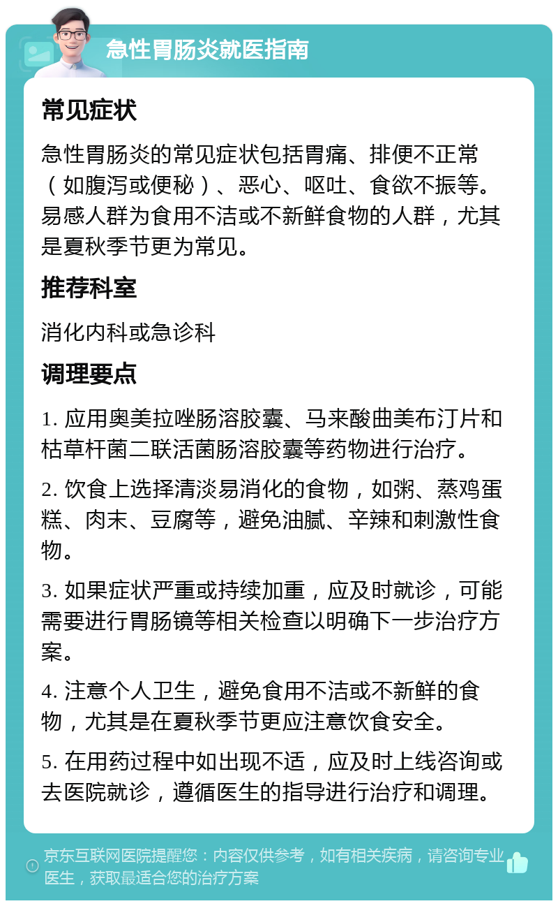 急性胃肠炎就医指南 常见症状 急性胃肠炎的常见症状包括胃痛、排便不正常（如腹泻或便秘）、恶心、呕吐、食欲不振等。易感人群为食用不洁或不新鲜食物的人群，尤其是夏秋季节更为常见。 推荐科室 消化内科或急诊科 调理要点 1. 应用奥美拉唑肠溶胶囊、马来酸曲美布汀片和枯草杆菌二联活菌肠溶胶囊等药物进行治疗。 2. 饮食上选择清淡易消化的食物，如粥、蒸鸡蛋糕、肉末、豆腐等，避免油腻、辛辣和刺激性食物。 3. 如果症状严重或持续加重，应及时就诊，可能需要进行胃肠镜等相关检查以明确下一步治疗方案。 4. 注意个人卫生，避免食用不洁或不新鲜的食物，尤其是在夏秋季节更应注意饮食安全。 5. 在用药过程中如出现不适，应及时上线咨询或去医院就诊，遵循医生的指导进行治疗和调理。