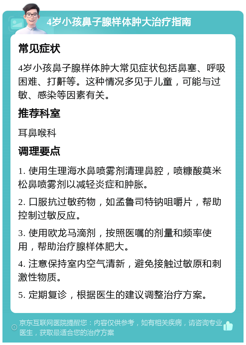 4岁小孩鼻子腺样体肿大治疗指南 常见症状 4岁小孩鼻子腺样体肿大常见症状包括鼻塞、呼吸困难、打鼾等。这种情况多见于儿童，可能与过敏、感染等因素有关。 推荐科室 耳鼻喉科 调理要点 1. 使用生理海水鼻喷雾剂清理鼻腔，喷糠酸莫米松鼻喷雾剂以减轻炎症和肿胀。 2. 口服抗过敏药物，如孟鲁司特钠咀嚼片，帮助控制过敏反应。 3. 使用欧龙马滴剂，按照医嘱的剂量和频率使用，帮助治疗腺样体肥大。 4. 注意保持室内空气清新，避免接触过敏原和刺激性物质。 5. 定期复诊，根据医生的建议调整治疗方案。