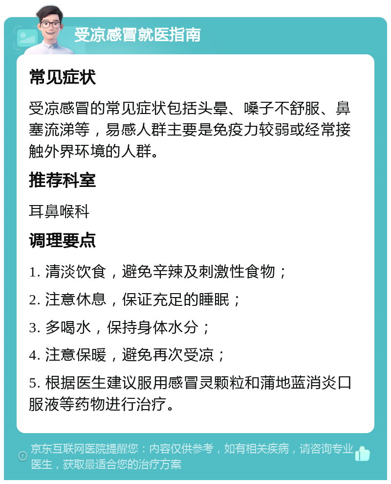 受凉感冒就医指南 常见症状 受凉感冒的常见症状包括头晕、嗓子不舒服、鼻塞流涕等，易感人群主要是免疫力较弱或经常接触外界环境的人群。 推荐科室 耳鼻喉科 调理要点 1. 清淡饮食，避免辛辣及刺激性食物； 2. 注意休息，保证充足的睡眠； 3. 多喝水，保持身体水分； 4. 注意保暖，避免再次受凉； 5. 根据医生建议服用感冒灵颗粒和蒲地蓝消炎口服液等药物进行治疗。