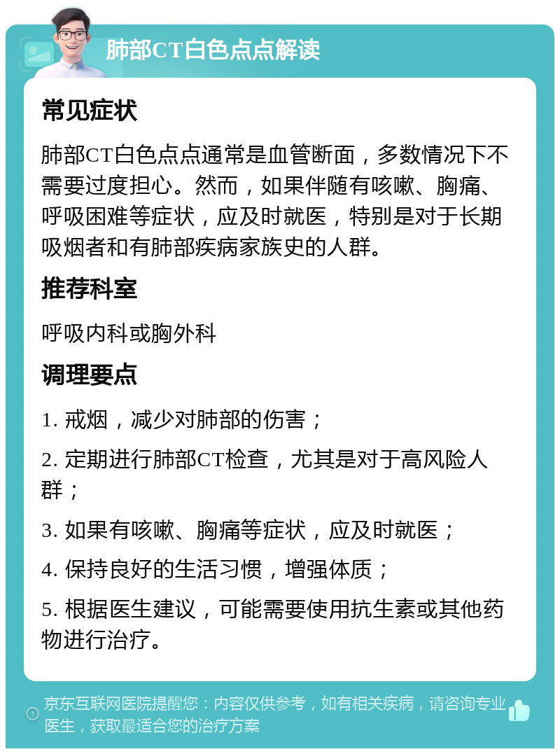 肺部CT白色点点解读 常见症状 肺部CT白色点点通常是血管断面，多数情况下不需要过度担心。然而，如果伴随有咳嗽、胸痛、呼吸困难等症状，应及时就医，特别是对于长期吸烟者和有肺部疾病家族史的人群。 推荐科室 呼吸内科或胸外科 调理要点 1. 戒烟，减少对肺部的伤害； 2. 定期进行肺部CT检查，尤其是对于高风险人群； 3. 如果有咳嗽、胸痛等症状，应及时就医； 4. 保持良好的生活习惯，增强体质； 5. 根据医生建议，可能需要使用抗生素或其他药物进行治疗。