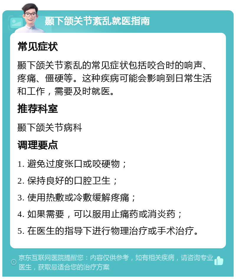 颞下颌关节紊乱就医指南 常见症状 颞下颌关节紊乱的常见症状包括咬合时的响声、疼痛、僵硬等。这种疾病可能会影响到日常生活和工作，需要及时就医。 推荐科室 颞下颌关节病科 调理要点 1. 避免过度张口或咬硬物； 2. 保持良好的口腔卫生； 3. 使用热敷或冷敷缓解疼痛； 4. 如果需要，可以服用止痛药或消炎药； 5. 在医生的指导下进行物理治疗或手术治疗。