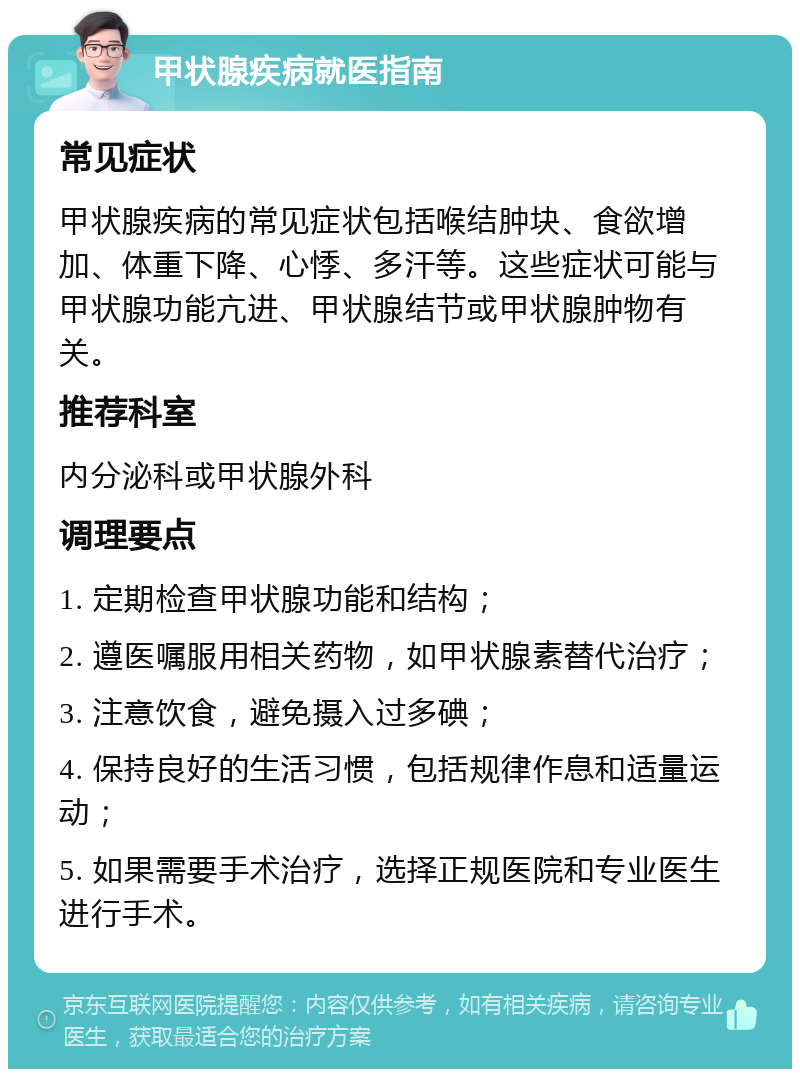 甲状腺疾病就医指南 常见症状 甲状腺疾病的常见症状包括喉结肿块、食欲增加、体重下降、心悸、多汗等。这些症状可能与甲状腺功能亢进、甲状腺结节或甲状腺肿物有关。 推荐科室 内分泌科或甲状腺外科 调理要点 1. 定期检查甲状腺功能和结构； 2. 遵医嘱服用相关药物，如甲状腺素替代治疗； 3. 注意饮食，避免摄入过多碘； 4. 保持良好的生活习惯，包括规律作息和适量运动； 5. 如果需要手术治疗，选择正规医院和专业医生进行手术。