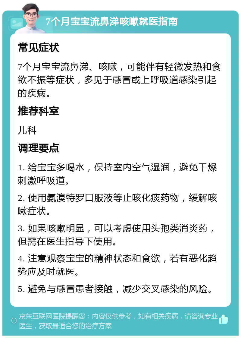 7个月宝宝流鼻涕咳嗽就医指南 常见症状 7个月宝宝流鼻涕、咳嗽，可能伴有轻微发热和食欲不振等症状，多见于感冒或上呼吸道感染引起的疾病。 推荐科室 儿科 调理要点 1. 给宝宝多喝水，保持室内空气湿润，避免干燥刺激呼吸道。 2. 使用氨溴特罗口服液等止咳化痰药物，缓解咳嗽症状。 3. 如果咳嗽明显，可以考虑使用头孢类消炎药，但需在医生指导下使用。 4. 注意观察宝宝的精神状态和食欲，若有恶化趋势应及时就医。 5. 避免与感冒患者接触，减少交叉感染的风险。