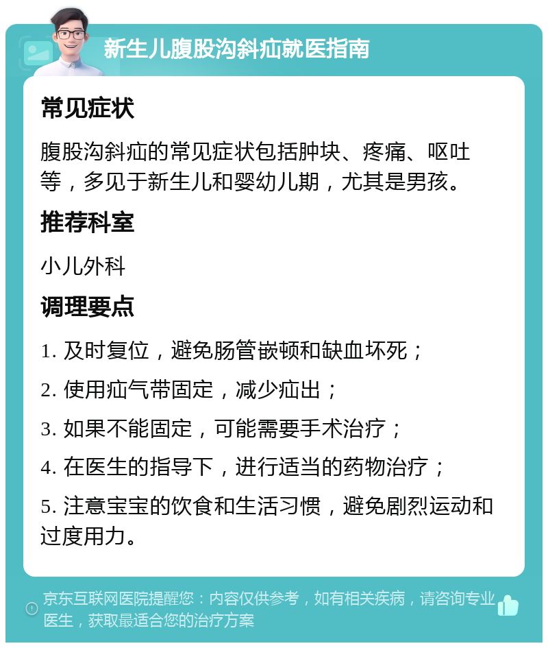 新生儿腹股沟斜疝就医指南 常见症状 腹股沟斜疝的常见症状包括肿块、疼痛、呕吐等，多见于新生儿和婴幼儿期，尤其是男孩。 推荐科室 小儿外科 调理要点 1. 及时复位，避免肠管嵌顿和缺血坏死； 2. 使用疝气带固定，减少疝出； 3. 如果不能固定，可能需要手术治疗； 4. 在医生的指导下，进行适当的药物治疗； 5. 注意宝宝的饮食和生活习惯，避免剧烈运动和过度用力。