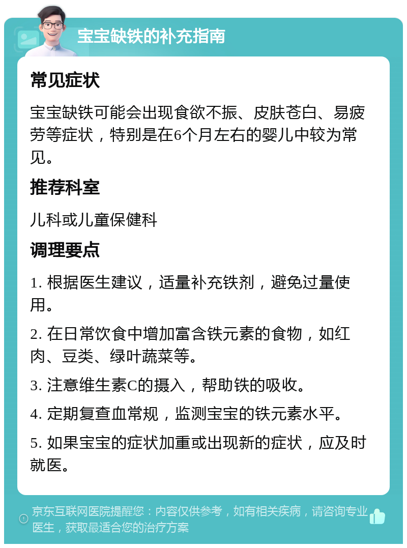 宝宝缺铁的补充指南 常见症状 宝宝缺铁可能会出现食欲不振、皮肤苍白、易疲劳等症状，特别是在6个月左右的婴儿中较为常见。 推荐科室 儿科或儿童保健科 调理要点 1. 根据医生建议，适量补充铁剂，避免过量使用。 2. 在日常饮食中增加富含铁元素的食物，如红肉、豆类、绿叶蔬菜等。 3. 注意维生素C的摄入，帮助铁的吸收。 4. 定期复查血常规，监测宝宝的铁元素水平。 5. 如果宝宝的症状加重或出现新的症状，应及时就医。