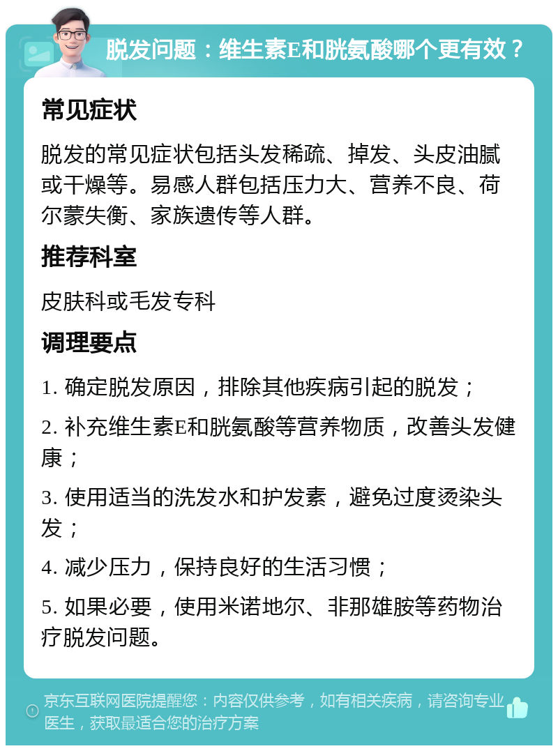 脱发问题：维生素E和胱氨酸哪个更有效？ 常见症状 脱发的常见症状包括头发稀疏、掉发、头皮油腻或干燥等。易感人群包括压力大、营养不良、荷尔蒙失衡、家族遗传等人群。 推荐科室 皮肤科或毛发专科 调理要点 1. 确定脱发原因，排除其他疾病引起的脱发； 2. 补充维生素E和胱氨酸等营养物质，改善头发健康； 3. 使用适当的洗发水和护发素，避免过度烫染头发； 4. 减少压力，保持良好的生活习惯； 5. 如果必要，使用米诺地尔、非那雄胺等药物治疗脱发问题。