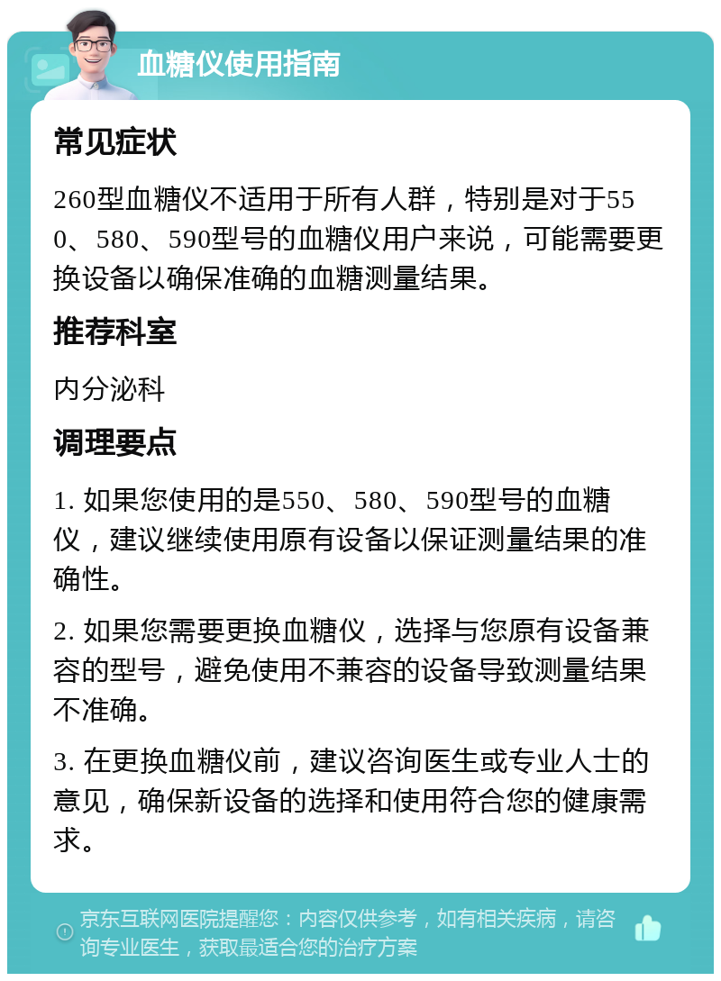 血糖仪使用指南 常见症状 260型血糖仪不适用于所有人群，特别是对于550、580、590型号的血糖仪用户来说，可能需要更换设备以确保准确的血糖测量结果。 推荐科室 内分泌科 调理要点 1. 如果您使用的是550、580、590型号的血糖仪，建议继续使用原有设备以保证测量结果的准确性。 2. 如果您需要更换血糖仪，选择与您原有设备兼容的型号，避免使用不兼容的设备导致测量结果不准确。 3. 在更换血糖仪前，建议咨询医生或专业人士的意见，确保新设备的选择和使用符合您的健康需求。