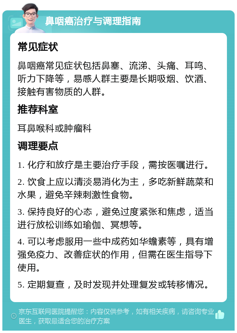 鼻咽癌治疗与调理指南 常见症状 鼻咽癌常见症状包括鼻塞、流涕、头痛、耳鸣、听力下降等，易感人群主要是长期吸烟、饮酒、接触有害物质的人群。 推荐科室 耳鼻喉科或肿瘤科 调理要点 1. 化疗和放疗是主要治疗手段，需按医嘱进行。 2. 饮食上应以清淡易消化为主，多吃新鲜蔬菜和水果，避免辛辣刺激性食物。 3. 保持良好的心态，避免过度紧张和焦虑，适当进行放松训练如瑜伽、冥想等。 4. 可以考虑服用一些中成药如华蟾素等，具有增强免疫力、改善症状的作用，但需在医生指导下使用。 5. 定期复查，及时发现并处理复发或转移情况。