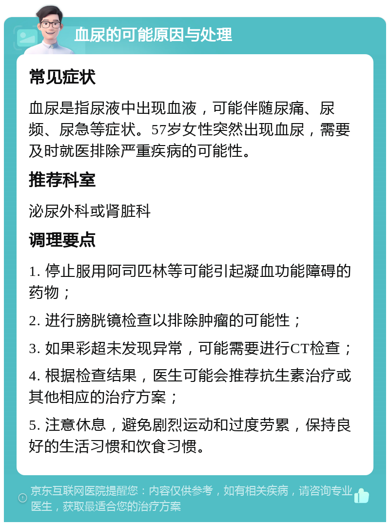 血尿的可能原因与处理 常见症状 血尿是指尿液中出现血液，可能伴随尿痛、尿频、尿急等症状。57岁女性突然出现血尿，需要及时就医排除严重疾病的可能性。 推荐科室 泌尿外科或肾脏科 调理要点 1. 停止服用阿司匹林等可能引起凝血功能障碍的药物； 2. 进行膀胱镜检查以排除肿瘤的可能性； 3. 如果彩超未发现异常，可能需要进行CT检查； 4. 根据检查结果，医生可能会推荐抗生素治疗或其他相应的治疗方案； 5. 注意休息，避免剧烈运动和过度劳累，保持良好的生活习惯和饮食习惯。