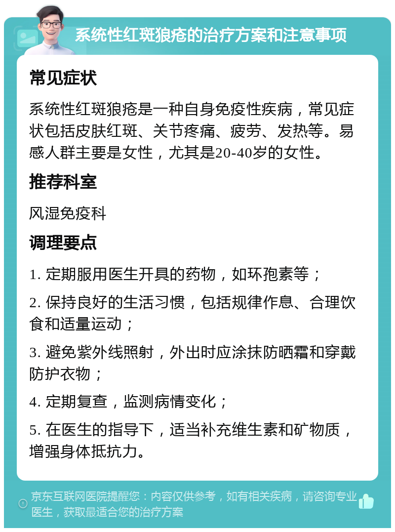 系统性红斑狼疮的治疗方案和注意事项 常见症状 系统性红斑狼疮是一种自身免疫性疾病，常见症状包括皮肤红斑、关节疼痛、疲劳、发热等。易感人群主要是女性，尤其是20-40岁的女性。 推荐科室 风湿免疫科 调理要点 1. 定期服用医生开具的药物，如环孢素等； 2. 保持良好的生活习惯，包括规律作息、合理饮食和适量运动； 3. 避免紫外线照射，外出时应涂抹防晒霜和穿戴防护衣物； 4. 定期复查，监测病情变化； 5. 在医生的指导下，适当补充维生素和矿物质，增强身体抵抗力。