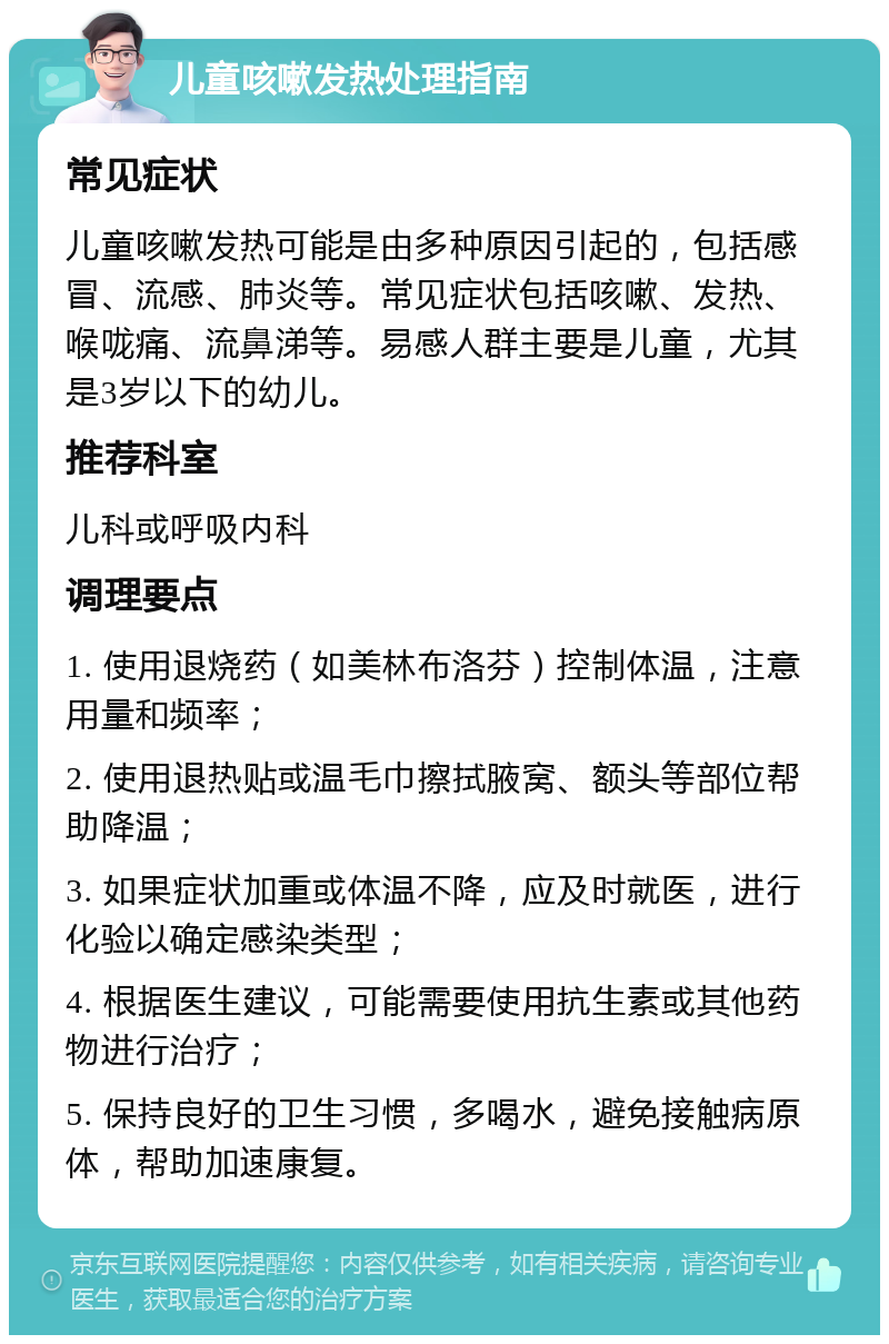 儿童咳嗽发热处理指南 常见症状 儿童咳嗽发热可能是由多种原因引起的，包括感冒、流感、肺炎等。常见症状包括咳嗽、发热、喉咙痛、流鼻涕等。易感人群主要是儿童，尤其是3岁以下的幼儿。 推荐科室 儿科或呼吸内科 调理要点 1. 使用退烧药（如美林布洛芬）控制体温，注意用量和频率； 2. 使用退热贴或温毛巾擦拭腋窝、额头等部位帮助降温； 3. 如果症状加重或体温不降，应及时就医，进行化验以确定感染类型； 4. 根据医生建议，可能需要使用抗生素或其他药物进行治疗； 5. 保持良好的卫生习惯，多喝水，避免接触病原体，帮助加速康复。