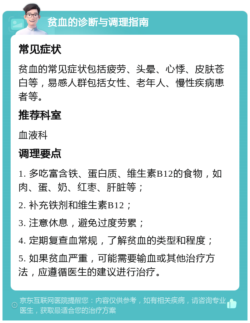 贫血的诊断与调理指南 常见症状 贫血的常见症状包括疲劳、头晕、心悸、皮肤苍白等，易感人群包括女性、老年人、慢性疾病患者等。 推荐科室 血液科 调理要点 1. 多吃富含铁、蛋白质、维生素B12的食物，如肉、蛋、奶、红枣、肝脏等； 2. 补充铁剂和维生素B12； 3. 注意休息，避免过度劳累； 4. 定期复查血常规，了解贫血的类型和程度； 5. 如果贫血严重，可能需要输血或其他治疗方法，应遵循医生的建议进行治疗。