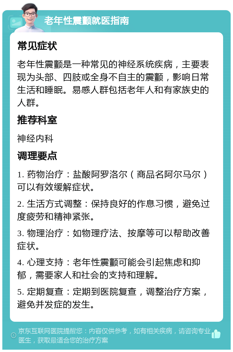 老年性震颤就医指南 常见症状 老年性震颤是一种常见的神经系统疾病，主要表现为头部、四肢或全身不自主的震颤，影响日常生活和睡眠。易感人群包括老年人和有家族史的人群。 推荐科室 神经内科 调理要点 1. 药物治疗：盐酸阿罗洛尔（商品名阿尔马尔）可以有效缓解症状。 2. 生活方式调整：保持良好的作息习惯，避免过度疲劳和精神紧张。 3. 物理治疗：如物理疗法、按摩等可以帮助改善症状。 4. 心理支持：老年性震颤可能会引起焦虑和抑郁，需要家人和社会的支持和理解。 5. 定期复查：定期到医院复查，调整治疗方案，避免并发症的发生。