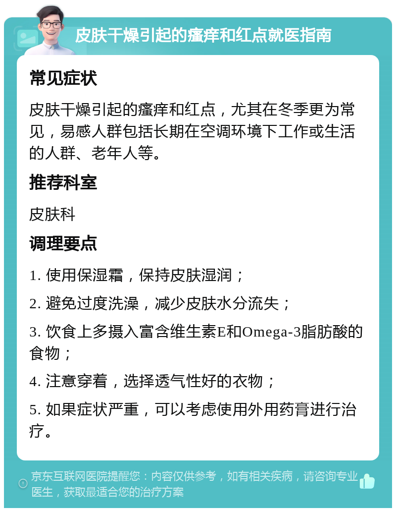 皮肤干燥引起的瘙痒和红点就医指南 常见症状 皮肤干燥引起的瘙痒和红点，尤其在冬季更为常见，易感人群包括长期在空调环境下工作或生活的人群、老年人等。 推荐科室 皮肤科 调理要点 1. 使用保湿霜，保持皮肤湿润； 2. 避免过度洗澡，减少皮肤水分流失； 3. 饮食上多摄入富含维生素E和Omega-3脂肪酸的食物； 4. 注意穿着，选择透气性好的衣物； 5. 如果症状严重，可以考虑使用外用药膏进行治疗。