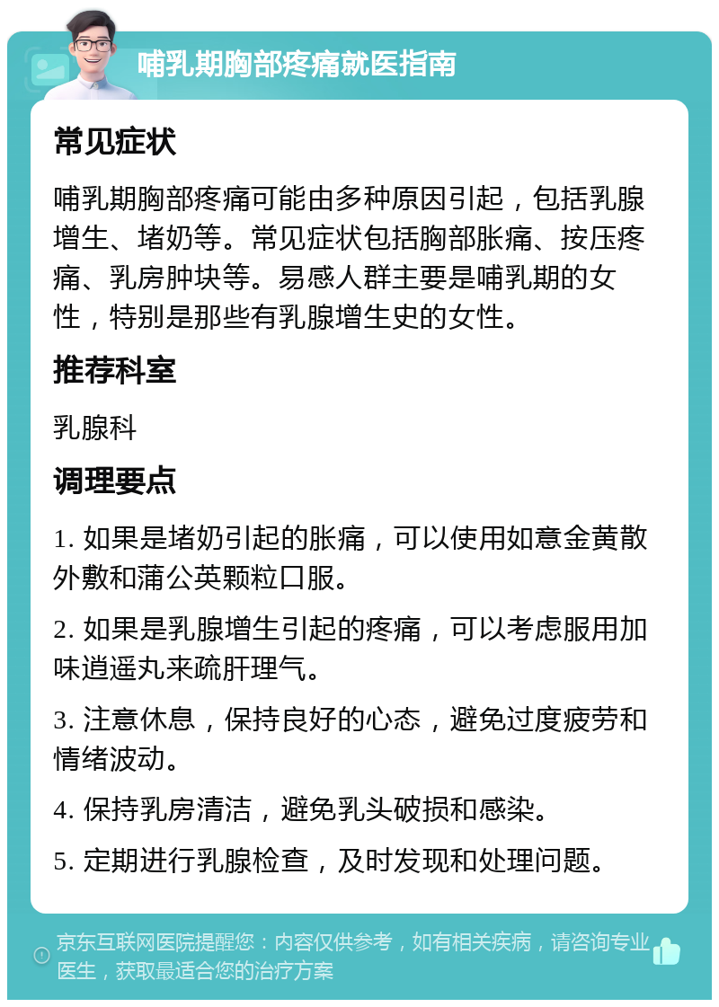 哺乳期胸部疼痛就医指南 常见症状 哺乳期胸部疼痛可能由多种原因引起，包括乳腺增生、堵奶等。常见症状包括胸部胀痛、按压疼痛、乳房肿块等。易感人群主要是哺乳期的女性，特别是那些有乳腺增生史的女性。 推荐科室 乳腺科 调理要点 1. 如果是堵奶引起的胀痛，可以使用如意金黄散外敷和蒲公英颗粒口服。 2. 如果是乳腺增生引起的疼痛，可以考虑服用加味逍遥丸来疏肝理气。 3. 注意休息，保持良好的心态，避免过度疲劳和情绪波动。 4. 保持乳房清洁，避免乳头破损和感染。 5. 定期进行乳腺检查，及时发现和处理问题。